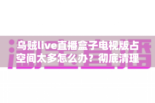 乌贼live直播盒子电视版占空间太多怎么办?彻底清理与优化全攻略,让电视盒子重获流畅体验 乌贼live直播盒子电视版占空间太多怎么办?彻底清理与优化全攻略,让电视盒子重获流畅体验