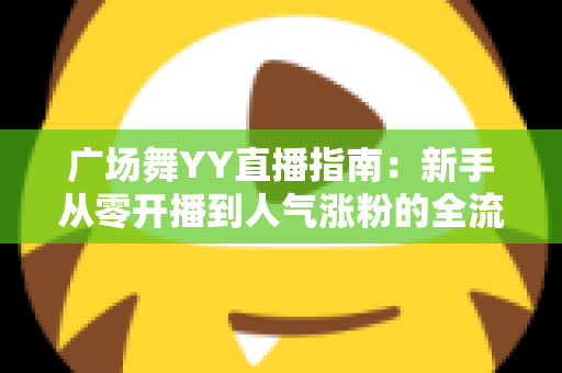 广场舞YY直播指南:新手从零开播到人气涨粉的全流程实战攻略 广场舞YY直播指南:新手从零开播到人气涨粉的全流程实战攻略