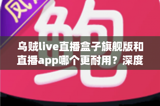乌贼live直播盒子旗舰版和直播app哪个更耐用？深度解析使用寿命、稳定性与选购指南