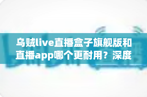 乌贼live直播盒子旗舰版和直播app哪个更耐用？深度解析使用寿命、稳定性与选购指南