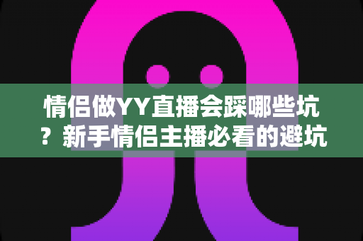 情侣做YY直播会踩哪些坑？新手情侣主播必看的避坑攻略与实战指南