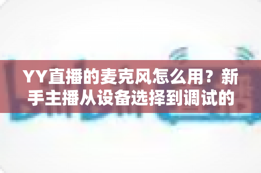 YY直播的麦克风怎么用?新手主播从设备选择到调试的完整实用指南 YY直播的麦克风怎么用?新手主播从设备选择到调试的完整实用指南