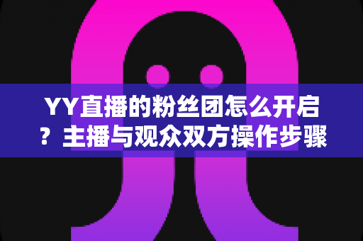 YY直播的粉丝团怎么开启？主播与观众双方操作步骤及常见问题全面指南