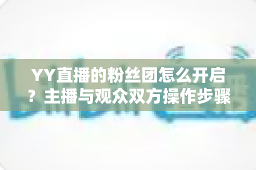 YY直播的粉丝团怎么开启？主播与观众双方操作步骤及常见问题全面指南