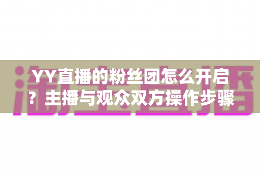 YY直播的粉丝团怎么开启？主播与观众双方操作步骤及常见问题全面指南