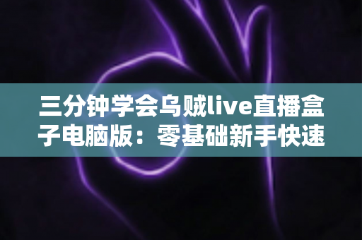 三分钟学会乌贼live直播盒子电脑版：零基础新手快速开播全攻略