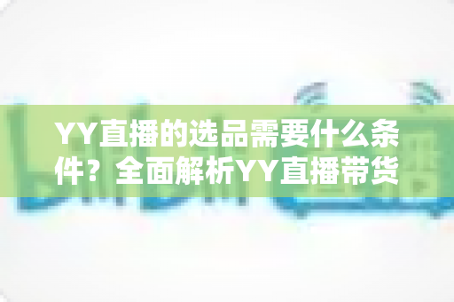 YY直播的选品需要什么条件？全面解析YY直播带货选品的核心门槛与实战要求