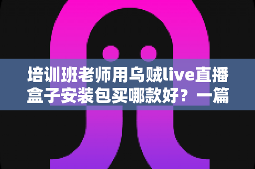 培训班老师用乌贼live直播盒子安装包买哪款好?一篇文章帮你选对版本不踩坑 培训班老师用乌贼live直播盒子安装包买哪款好?一篇文章帮你选对版本不踩坑