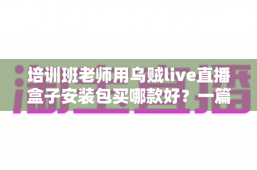 培训班老师用乌贼live直播盒子安装包买哪款好?一篇文章帮你选对版本不踩坑 培训班老师用乌贼live直播盒子安装包买哪款好?一篇文章帮你选对版本不踩坑