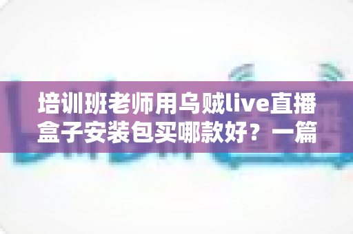 培训班老师用乌贼live直播盒子安装包买哪款好？一篇文章帮你选对版本不踩坑