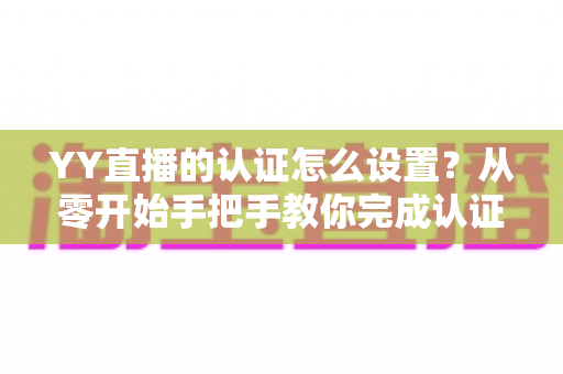 YY直播的认证怎么设置？从零开始手把手教你完成认证，快速开启直播赚钱之旅