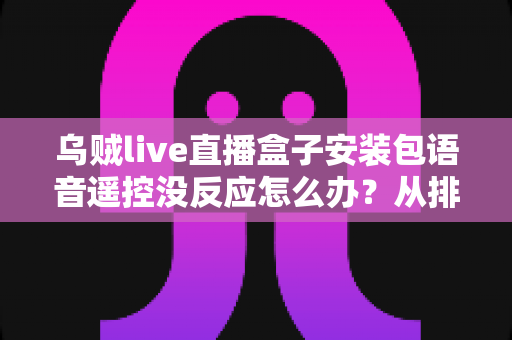 乌贼live直播盒子安装包语音遥控没反应怎么办？从排查到修复的完整实用指南
