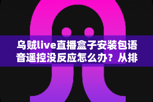 乌贼live直播盒子安装包语音遥控没反应怎么办？从排查到修复的完整实用指南