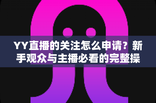 YY直播的关注怎么申请？新手观众与主播必看的完整操作指南与涨粉攻略