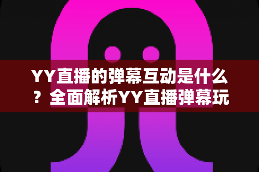 YY直播的弹幕互动是什么?全面解析YY直播弹幕玩法、功能与实用互动技巧 YY直播的弹幕互动是什么?全面解析YY直播弹幕玩法、功能与实用互动技巧