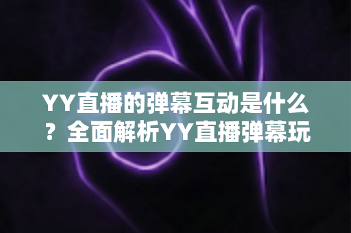 YY直播的弹幕互动是什么?全面解析YY直播弹幕玩法、功能与实用互动技巧 YY直播的弹幕互动是什么?全面解析YY直播弹幕玩法、功能与实用互动技巧