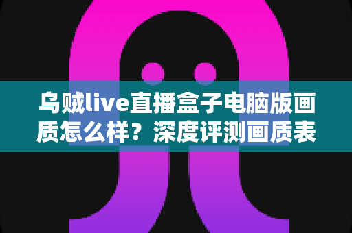 乌贼live直播盒子电脑版画质怎么样?深度评测画质表现、影响因素与优化技巧全解析 乌贼live直播盒子电脑版画质怎么样?深度评测画质表现、影响因素与优化技巧全解析