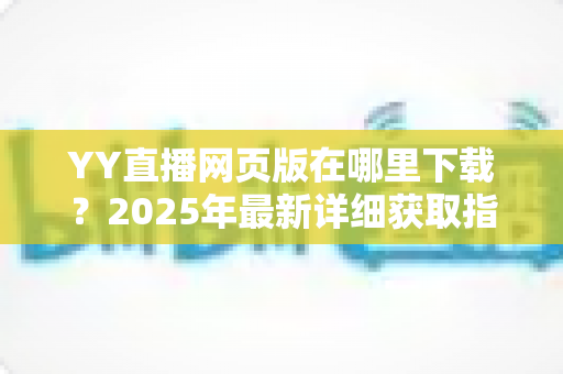YY直播网页版在哪里下载？2025年最新详细获取指南与使用教程