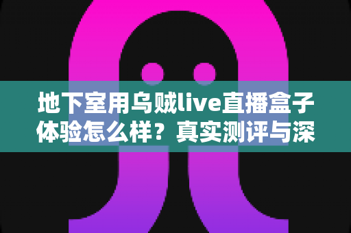 地下室用乌贼live直播盒子体验怎么样？真实测评与深度使用心得全解析