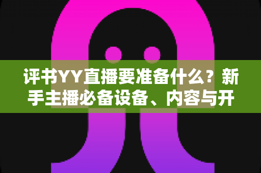 评书YY直播要准备什么?新手主播必备设备、内容与开播全攻略详解 评书YY直播要准备什么?新手主播必备设备、内容与开播全攻略详解