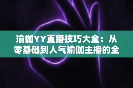 瑜伽YY直播技巧大全：从零基础到人气瑜伽主播的全方位实战指南