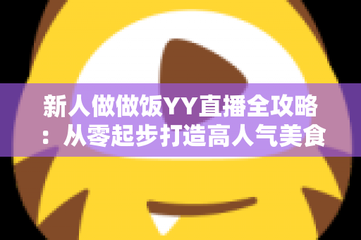 新人做做饭YY直播全攻略：从零起步打造高人气美食直播间的实战指南