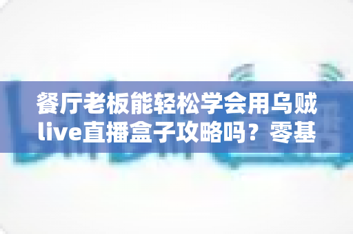 餐厅老板能轻松学会用乌贼live直播盒子攻略吗?零基础也能上手的直播获客完全指南 餐厅老板能轻松学会用乌贼live直播盒子攻略吗?零基础也能上手的直播获客完全指南
