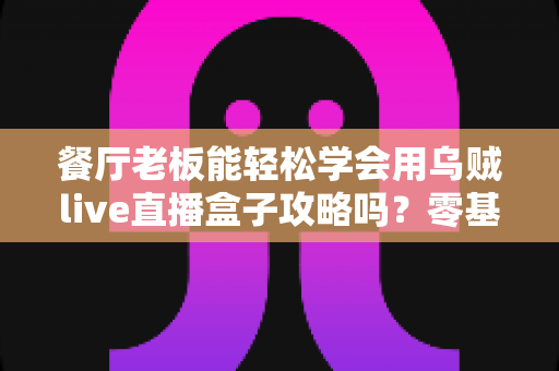 餐厅老板能轻松学会用乌贼live直播盒子攻略吗?零基础也能上手的直播获客完全指南 餐厅老板能轻松学会用乌贼live直播盒子攻略吗?零基础也能上手的直播获客完全指南