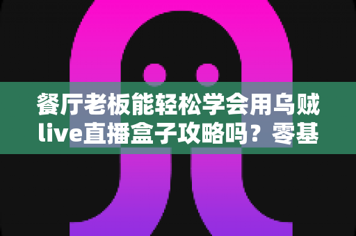 餐厅老板能轻松学会用乌贼live直播盒子攻略吗？零基础也能上手的直播获客完全指南