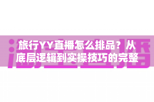 旅行YY直播怎么排品?从底层逻辑到实操技巧的完整排品攻略 旅行YY直播怎么排品?从底层逻辑到实操技巧的完整排品攻略