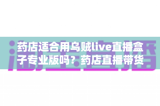 药店适合用乌贼live直播盒子专业版吗？药店直播带货设备选购与合规全解析
