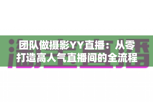团队做摄影YY直播：从零打造高人气直播间的全流程实战指南