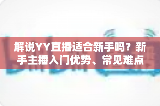 解说YY直播适合新手吗？新手主播入门优势、常见难点与实操成长指南全面解析
