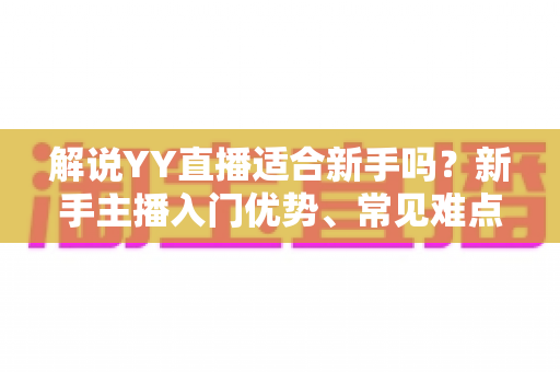 解说YY直播适合新手吗？新手主播入门优势、常见难点与实操成长指南全面解析