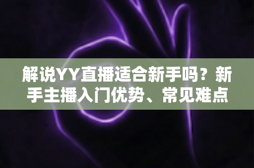 解说YY直播适合新手吗？新手主播入门优势、常见难点与实操成长指南全面解析