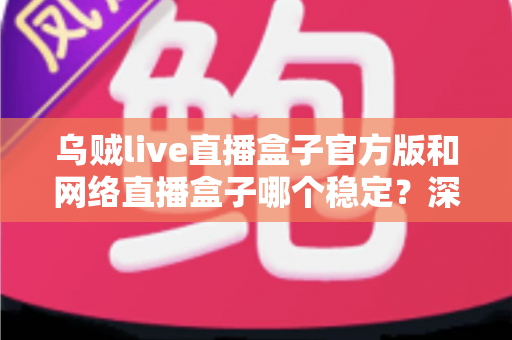 乌贼live直播盒子官方版和网络直播盒子哪个稳定？深度对比测评与实用选购指南