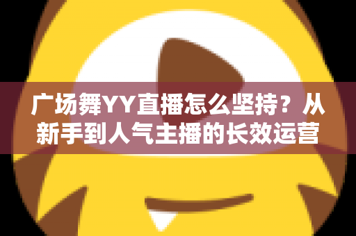 广场舞YY直播怎么坚持?从新手到人气主播的长效运营实用指南 广场舞YY直播怎么坚持?从新手到人气主播的长效运营实用指南