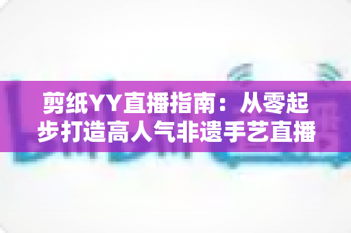 剪纸YY直播指南:从零起步打造高人气非遗手艺直播间的完整攻略 剪纸YY直播指南:从零起步打造高人气非遗手艺直播间的完整攻略