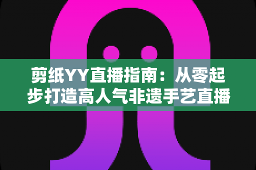 剪纸YY直播指南:从零起步打造高人气非遗手艺直播间的完整攻略 剪纸YY直播指南:从零起步打造高人气非遗手艺直播间的完整攻略