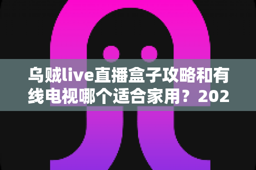 乌贼live直播盒子攻略和有线电视哪个适合家用?2024年家庭观影方案全面对比指南 乌贼live直播盒子攻略和有线电视哪个适合家用?2024年家庭观影方案全面对比指南