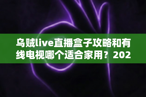 乌贼live直播盒子攻略和有线电视哪个适合家用?2024年家庭观影方案全面对比指南 乌贼live直播盒子攻略和有线电视哪个适合家用?2024年家庭观影方案全面对比指南