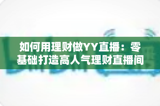 如何用理财做YY直播：零基础打造高人气理财直播间的全流程实战指南