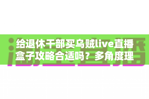 给退休干部买乌贼live直播盒子攻略合适吗?多角度理性分析与选购避坑指南 给退休干部买乌贼live直播盒子攻略合适吗?多角度理性分析与选购避坑指南