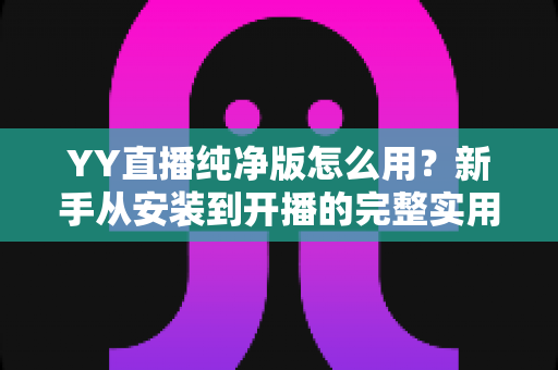 YY直播纯净版怎么用?新手从安装到开播的完整实用指南 YY直播纯净版怎么用?新手从安装到开播的完整实用指南