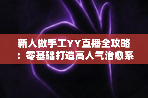 新人做手工YY直播全攻略:零基础打造高人气治愈系手工直播间 新人做手工YY直播全攻略:零基础打造高人气治愈系手工直播间