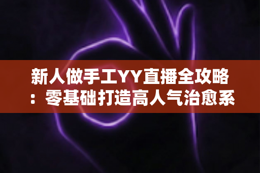 新人做手工YY直播全攻略:零基础打造高人气治愈系手工直播间 新人做手工YY直播全攻略:零基础打造高人气治愈系手工直播间