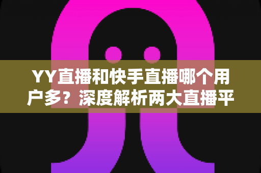 YY直播和快手直播哪个用户多？深度解析两大直播平台用户规模与差异