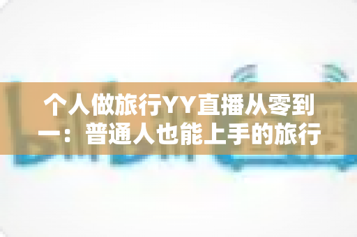 个人做旅行YY直播从零到一：普通人也能上手的旅行直播实战全攻略
