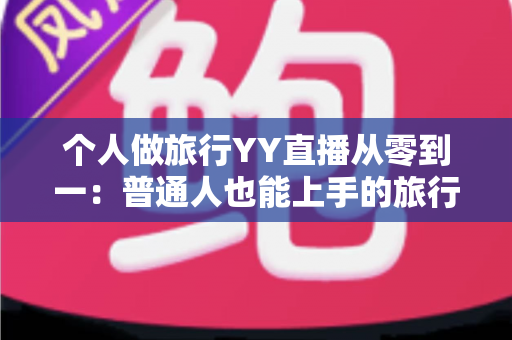 个人做旅行YY直播从零到一：普通人也能上手的旅行直播实战全攻略