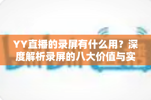 YY直播的录屏有什么用？深度解析录屏的八大价值与实用场景